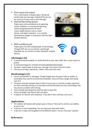  Voice input and output:
This is main feature of project glass. We do not
need to type any message. Instead of this we use
our voice as an input and to send message.
 Android Operating System
Project glass will use Android as an operating
system. Android is a Linux-based operating
system designed primarily for touch
screen mobile devices such as smart
phones and tablet computers. It is currently
developed by Google in conjunction with the Open
Handset Alliance.
 WIFI and Bluetooth:
Project glass has WIFI and Bluetooth 4.0 technology.
Through WIFI we can use internet and through
Bluetooth we can connect to other Bluetooth enabled
devices.
Advantages: (3)
 A spectacle based computer to reside directly on your eyes rather than in your pouch or
pocket.
 A useful technology for all kinds of handicapped/disabled people.
 You don’t need to type to write your message. Your voice is the main input.
 Fast access of maps, documents, videos, chats and much more.
Disadvantages: (3)
 Can be easily broken or damaged. Though Google want this glass to be as modest as
achievable, they seemto be extremely breakable. Users will have a tough time taking
care of it.
 This glass show the retrieved data in front of users eyes so it will be a tough experience
for them since they will focus on that data and will eventually miss the surroundings that
may lead to accidents while driving.
 Users already wearing glasses won’t be able to wear this.
 Privacy of people may breach with new glass.
 It requires an internet wifi connection. If you don’t have a wifi you can’t use it
Applications:
 The mobiles will replace with project glass in future. There will no need to use mobiles
to call or sms.
 It will use in social networking. You can share your data with others.
 It will use in maps and navigation to find different places. You can share your location.
References:
 