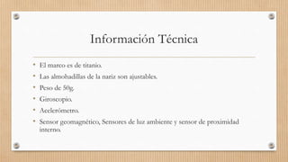 Información Técnica
• El marco es de titanio.
• Las almohadillas de la nariz son ajustables.
• Peso de 50g.
• Giroscopio.
• Acelerómetro.
• Sensor geomagnético, Sensores de luz ambiente y sensor de proximidad
interno.
 
