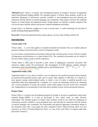 Abstract:Project Glass is a research and development program by Google to develop an augmented
reality Head-Mounted Display (HMD). The intended purpose of Project Glass products would be the
hands-free displaying of information currently available to most smartphone users, and allowing for
interaction with the Internet via natural language voice commands. These glasses will have the combined
features of virtual reality and augmented reality. Google glasses are basically wearable computers that
will use the same Android software that powers Android smartphones and tablets.

Google Glass is as futuristic a gadget we’ve seen in recent times. A useful technology for all kinds of
people including handicapped/disabled.

Keywords: Virtual and augmented reality, project glasses, eye tap, smart clothing, android, 4G

Introduction:
Virtual reality (VR):

Virtual reality is a term that applies to computer-simulated environments that can simulate physical
presence in places in the real world, as well as in imaginary worlds.

It covers remote communication environments which provide virtual presence of users with the concepts
of telepresence and telexistence or a virtual artifact (VA). The simulated environment can be similar to
the real world in order to create a life like experience.

Virtual reality is often used to describe a wide variety of applications commonly associated with
immersive, highly visual, 3D environments. The development of CAD software, graphics hardware
acceleration, head mounted displays, database gloves, and miniaturization.

Augmented reality (AR):

Augmented reality is a live, direct or indirect, view of a physical, real-world environment whose elements
are augmented by generated sensory input such as sound, video, graphics or GPS data. It is related to a
more general concept called mediated reality, in which a view of reality is modified (possibly even
diminished rather than augmented) by a computer. As a result, the technology functions by enhancing
one’s current perception of reality. By contrast, virtual reality replaces the real world with a simulated
one. Augmentation is conventionally in real-time and in semantic context with environmental elements.

Project Glass:

Project Glass is a research and development program by Google to develop an augmented reality head-
mounted display (HMD). It is part of the Google X Lab, which works on other futuristic
technologies. The intended purpose of Project Glass products would be the hands-free displaying of
information currently available to most smartphone users, and allowing for interaction with the Internet
via natural language voice commands. The functionality and physical appearance (minimalist design of
the aluminum strip with 2 nose pads) has been compared to Steve Mann's EyeTap, which was also
referred to as "Glass" ("EyeTap Digital Eye Glass", i.e. uses of the word "Glass" in singular rather than
plural form "Glasses").
 