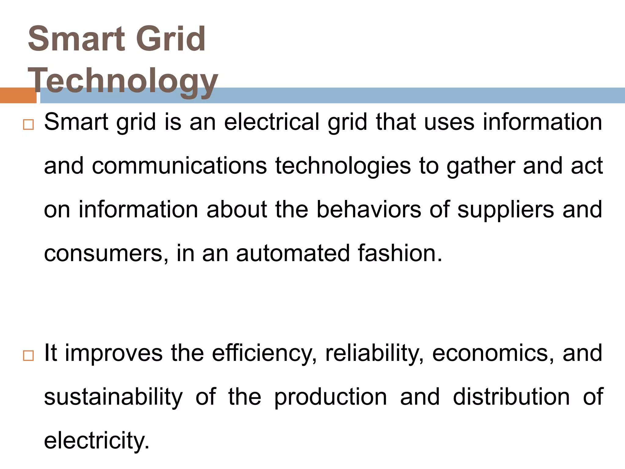 Smart Grid
Technology


Smart grid is an electrical grid that uses information

and communications technologies to gather and act
on information about the behaviors of suppliers and
consumers, in an automated fashion.



It improves the efficiency, reliability, economics, and
sustainability of the production and distribution of
electricity.

 