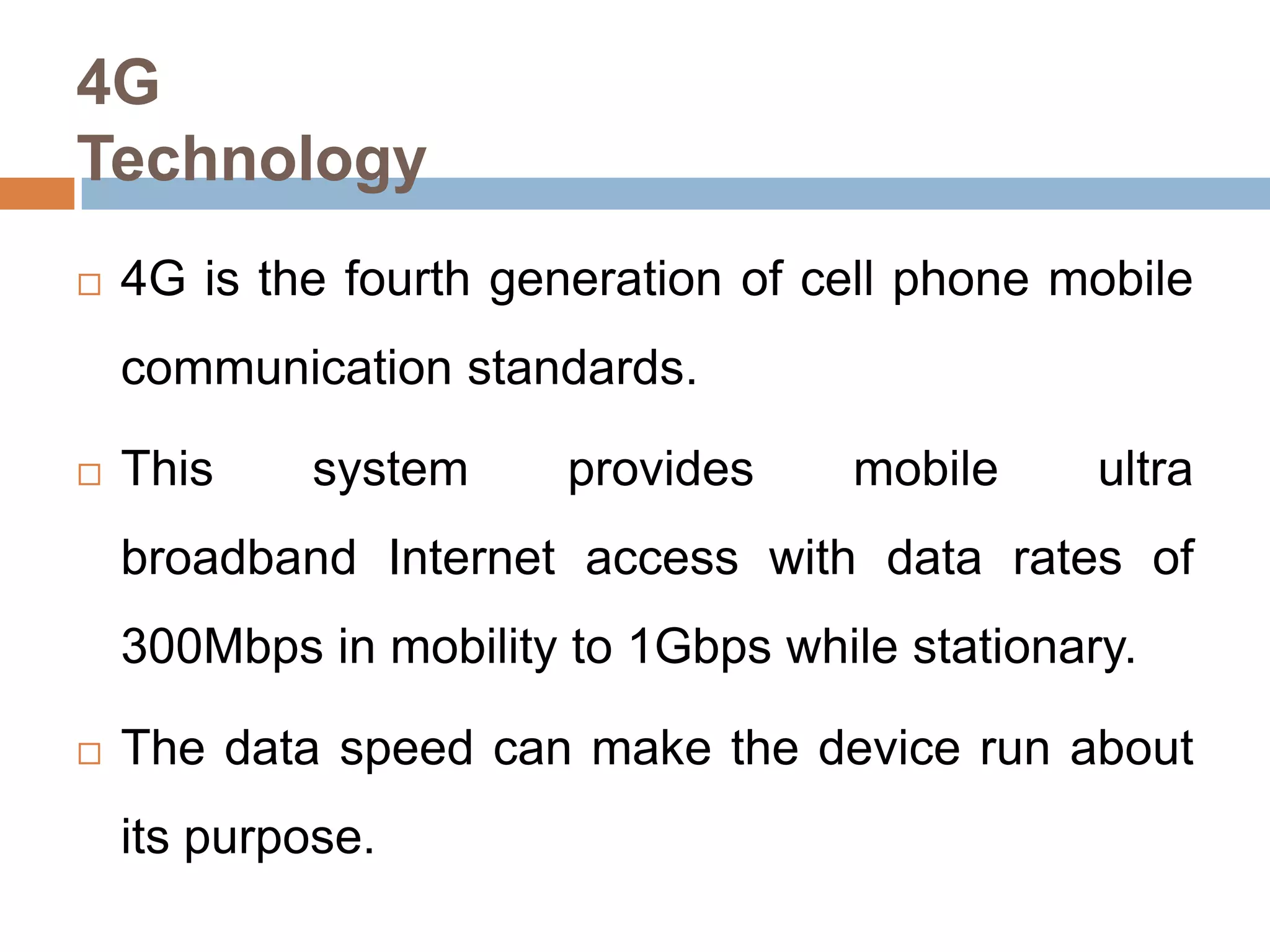 4G
Technology


4G is the fourth generation of cell phone mobile
communication standards.



This

system

provides

mobile

ultra

broadband Internet access with data rates of
300Mbps in mobility to 1Gbps while stationary.


The data speed can make the device run about
its purpose.

 