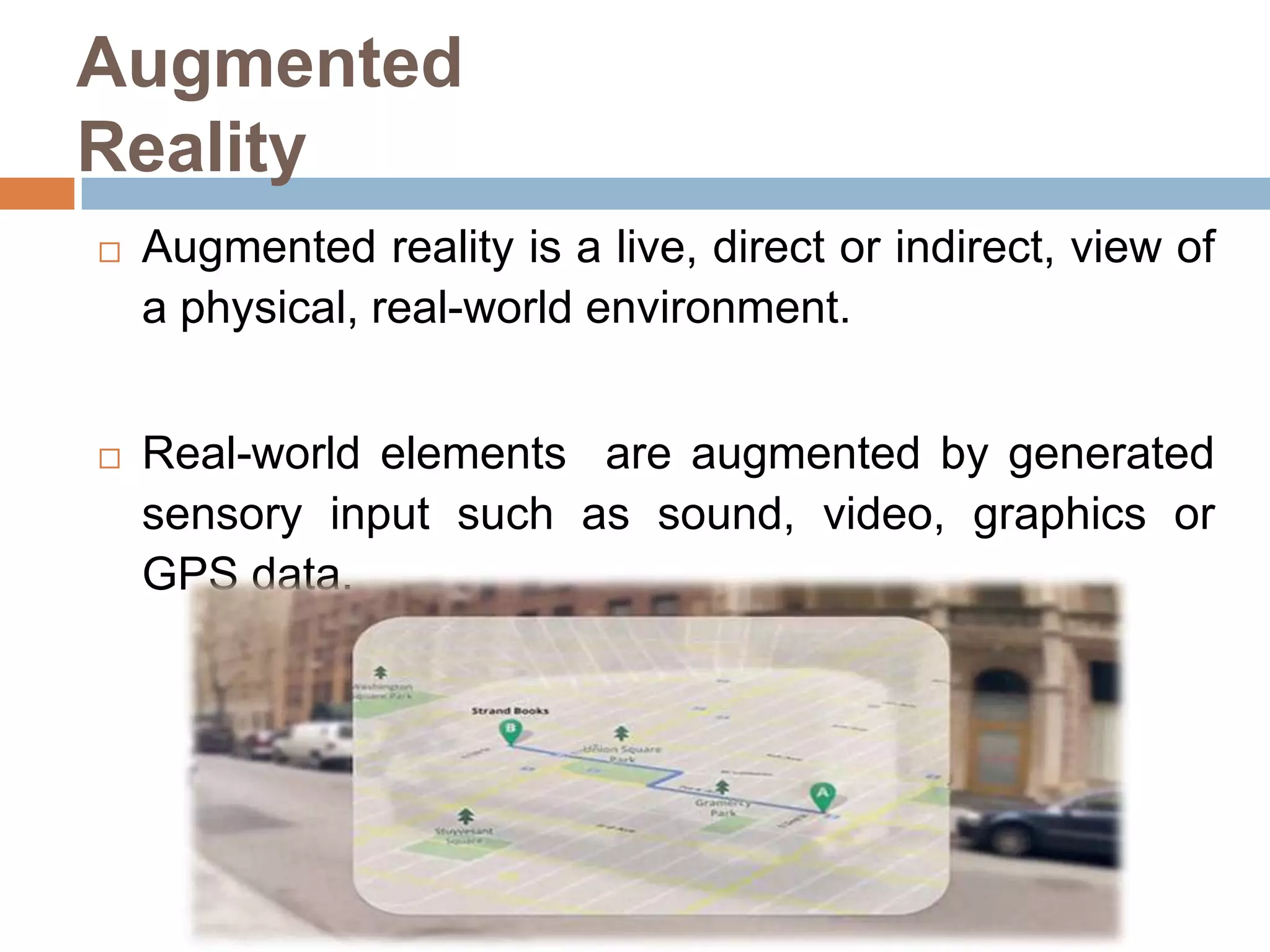 Augmented
Reality


Augmented reality is a live, direct or indirect, view of
a physical, real-world environment.



Real-world elements are augmented by generated
sensory input such as sound, video, graphics or
GPS data.

 
