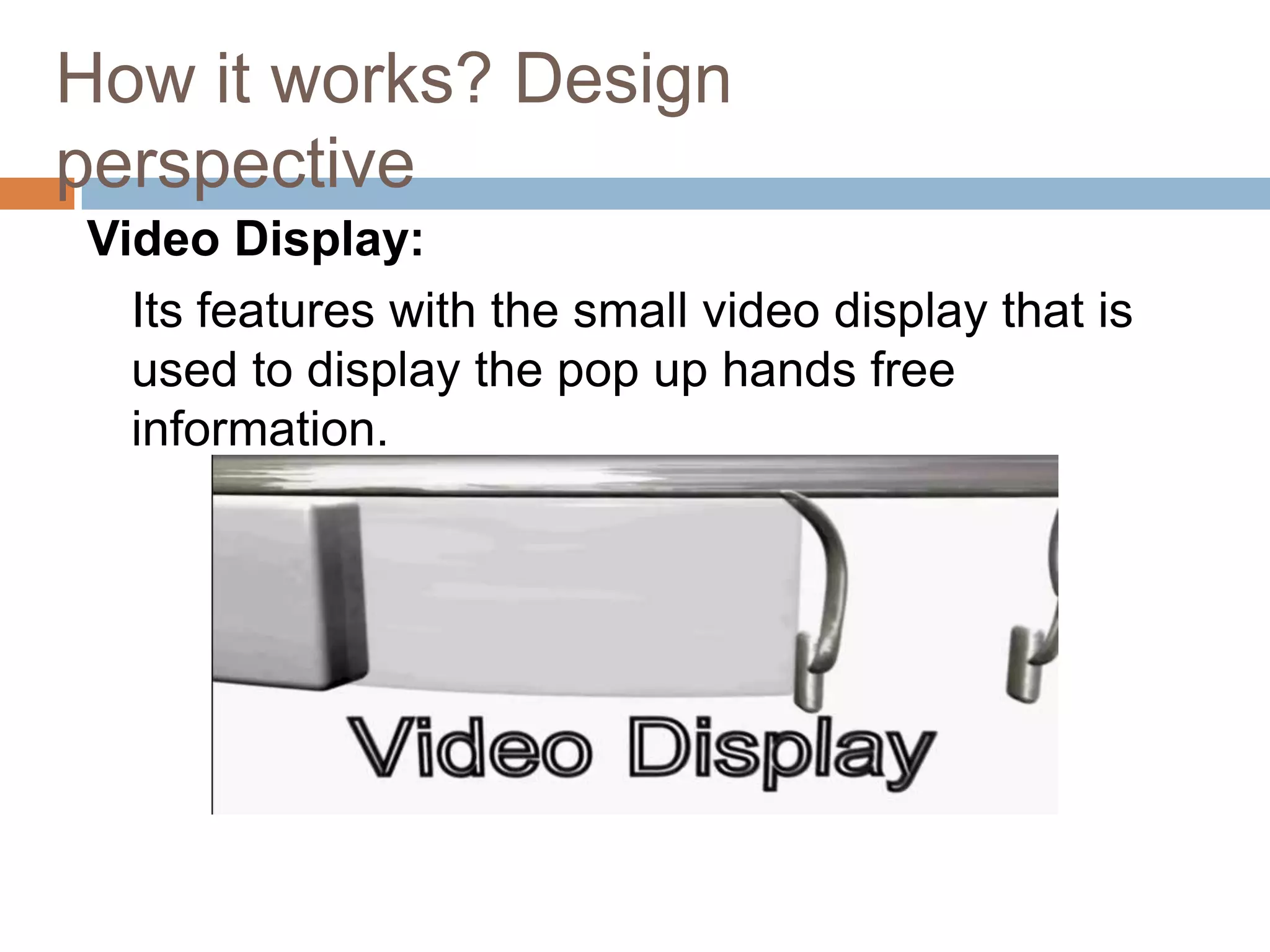 How it works? Design
perspective
Video Display:
Its features with the small video display that is
used to display the pop up hands free
information.

 