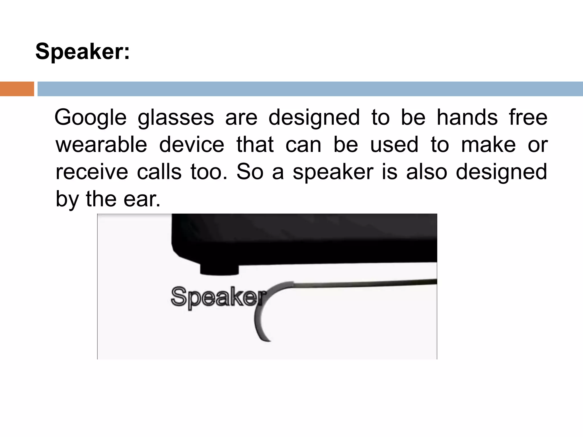 Speaker:
Google glasses are designed to be hands free
wearable device that can be used to make or
receive calls too. So a speaker is also designed
by the ear.

 
