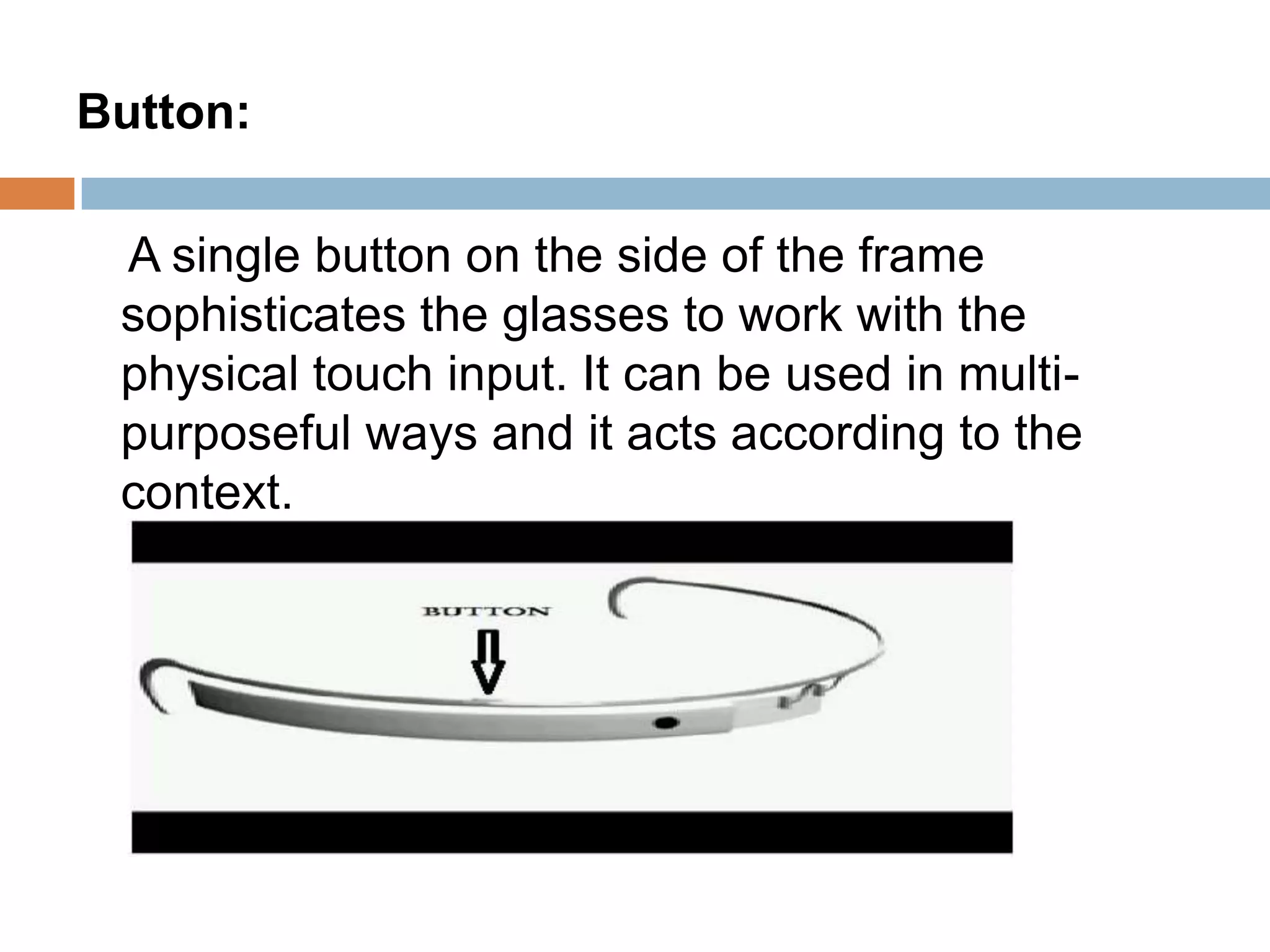 Button:
A single button on the side of the frame
sophisticates the glasses to work with the
physical touch input. It can be used in multipurposeful ways and it acts according to the
context.

 