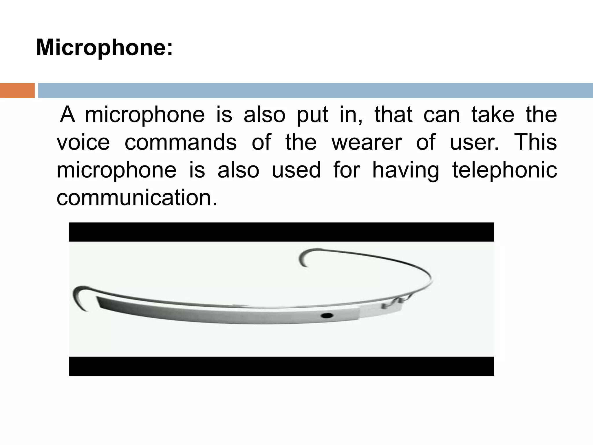 Microphone:
A microphone is also put in, that can take the
voice commands of the wearer of user. This
microphone is also used for having telephonic
communication.

 