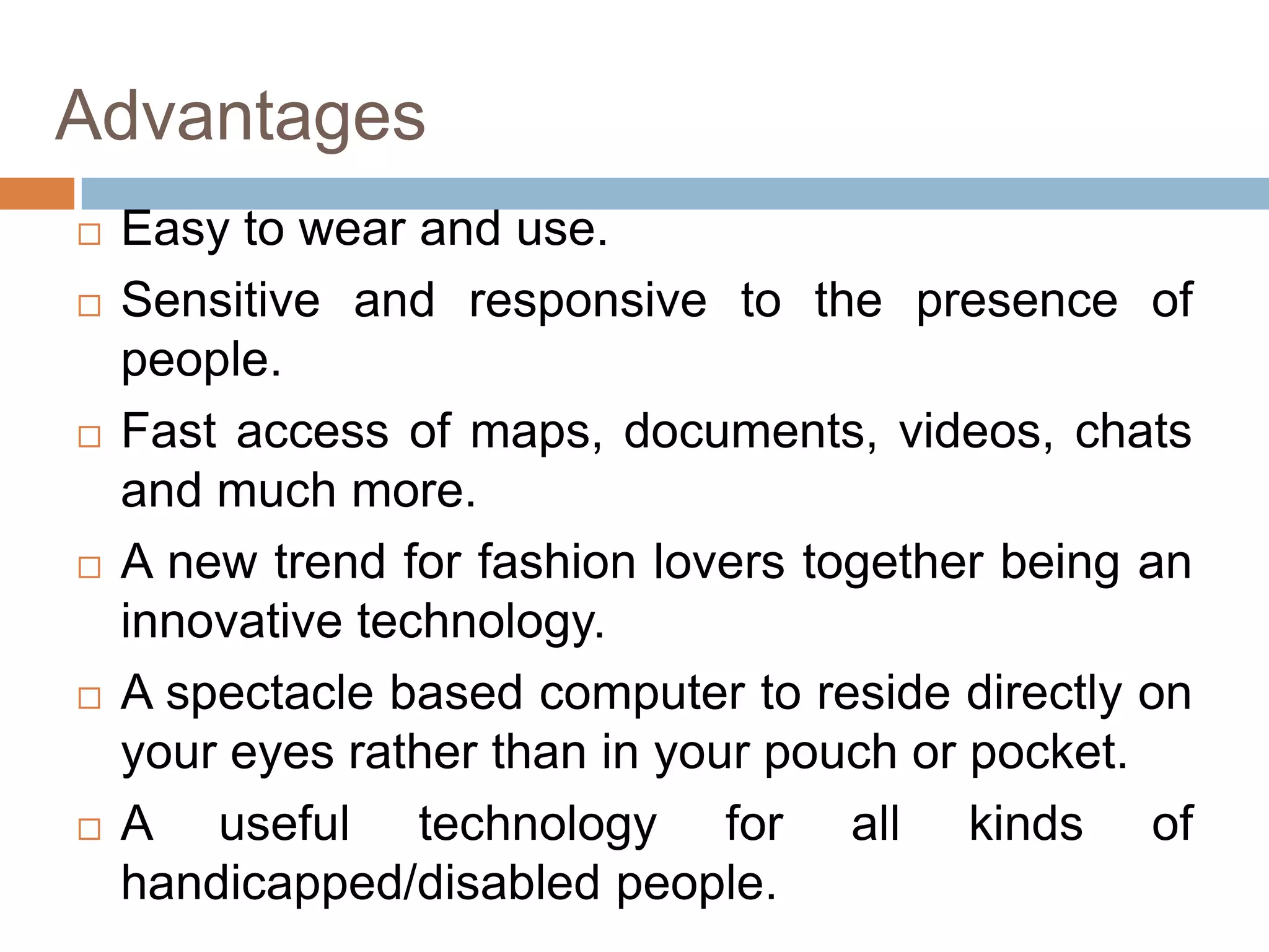 Advantages











Easy to wear and use.
Sensitive and responsive to the presence of
people.
Fast access of maps, documents, videos, chats
and much more.
A new trend for fashion lovers together being an
innovative technology.
A spectacle based computer to reside directly on
your eyes rather than in your pouch or pocket.
A useful technology for all kinds of
handicapped/disabled people.

 