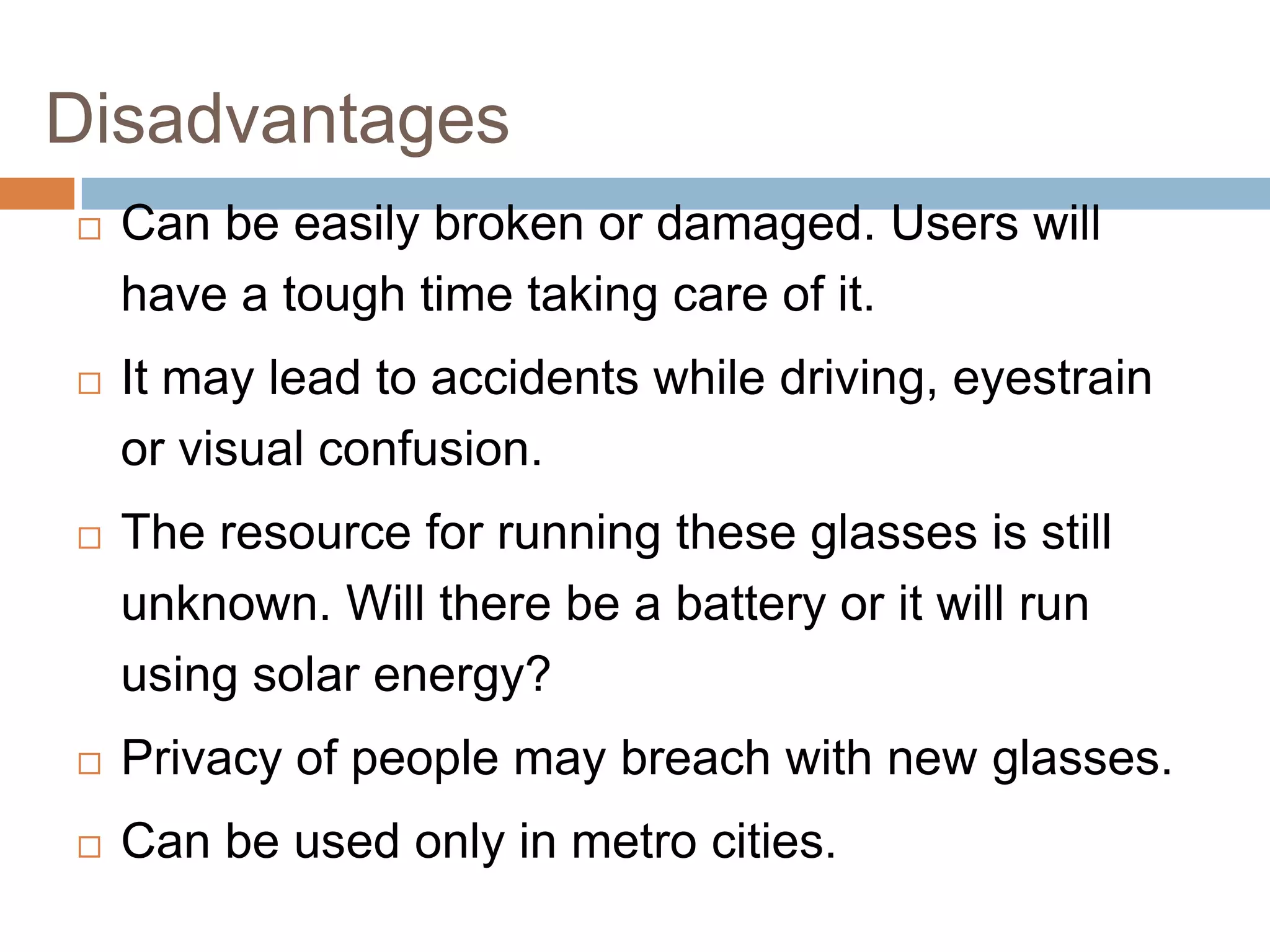 Disadvantages


Can be easily broken or damaged. Users will
have a tough time taking care of it.



It may lead to accidents while driving, eyestrain
or visual confusion.



The resource for running these glasses is still
unknown. Will there be a battery or it will run
using solar energy?



Privacy of people may breach with new glasses.



Can be used only in metro cities.

 