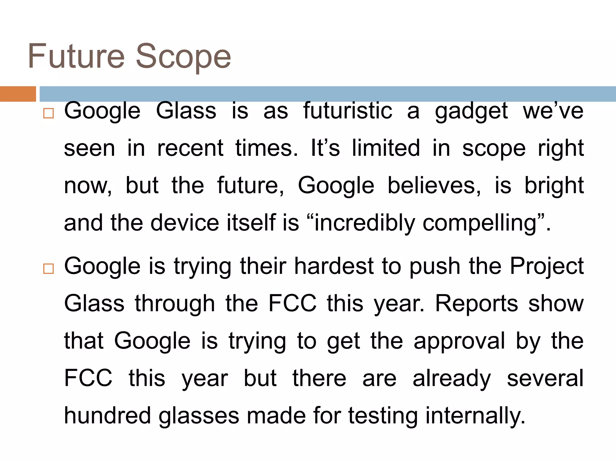 Future Scope


Google Glass is as futuristic a gadget we’ve
seen in recent times. It’s limited in scope right
now, but the future, Google believes, is bright
and the device itself is “incredibly compelling”.



Google is trying their hardest to push the Project
Glass through the FCC this year. Reports show
that Google is trying to get the approval by the

FCC this year but there are already several
hundred glasses made for testing internally.

 
