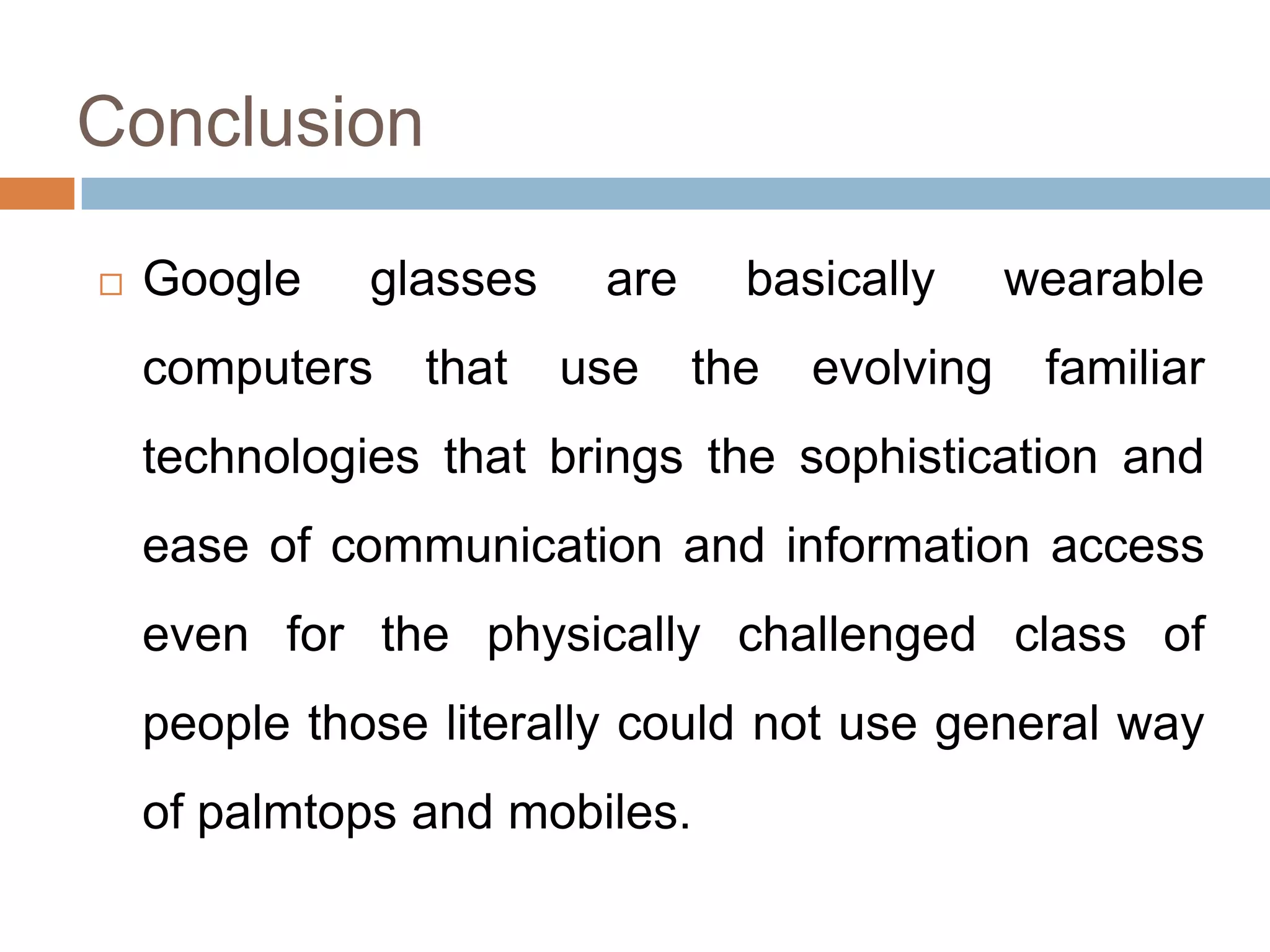 Conclusion


Google

glasses

computers

that

are
use

basically
the

evolving

wearable
familiar

technologies that brings the sophistication and

ease of communication and information access
even for the physically challenged class of
people those literally could not use general way
of palmtops and mobiles.

 