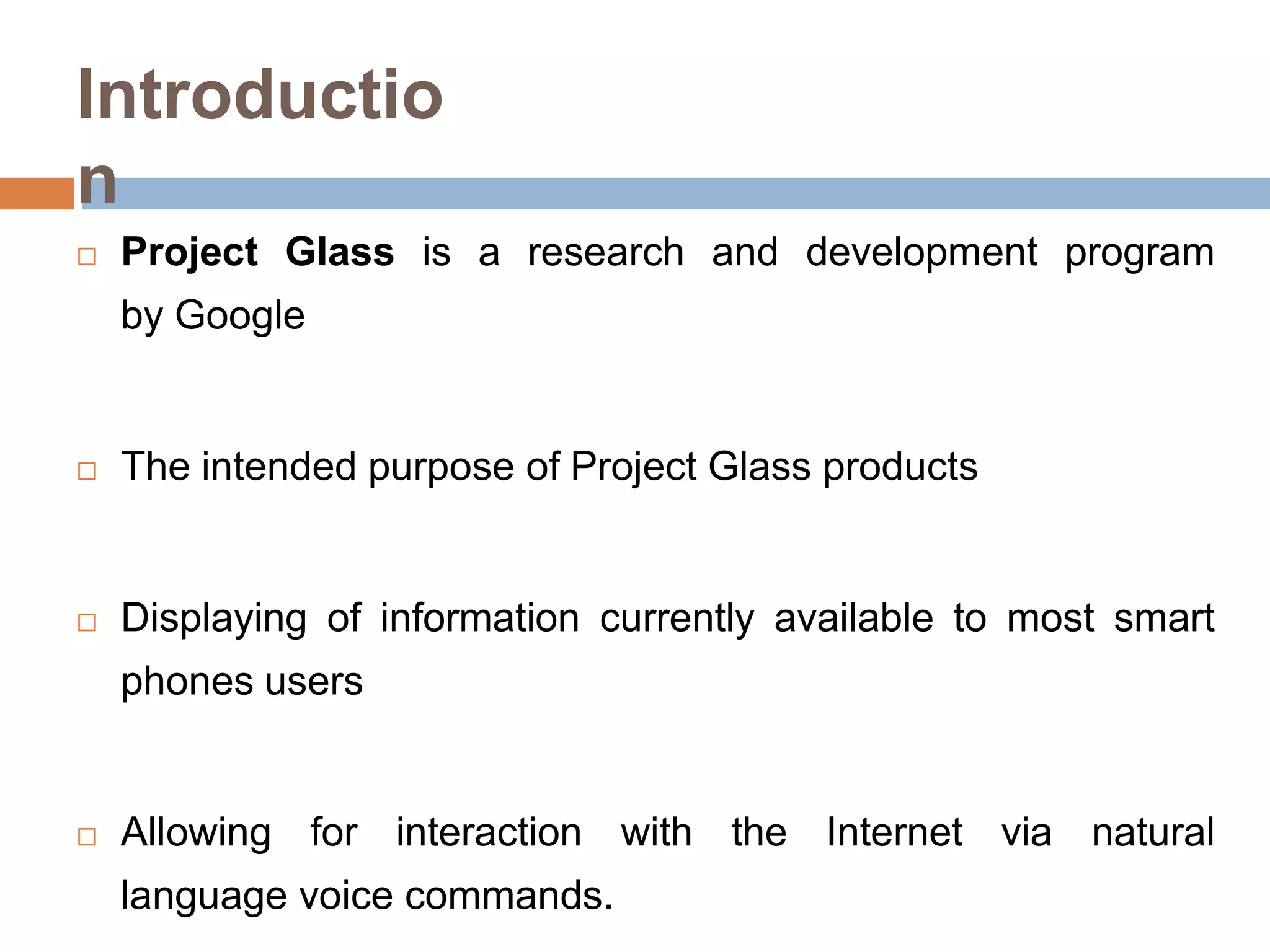 Introductio
n


Project Glass is a research and development program

by Google



The intended purpose of Project Glass products



Displaying of information currently available to most smart
phones users



Allowing for interaction with the Internet via natural
language voice commands.

 