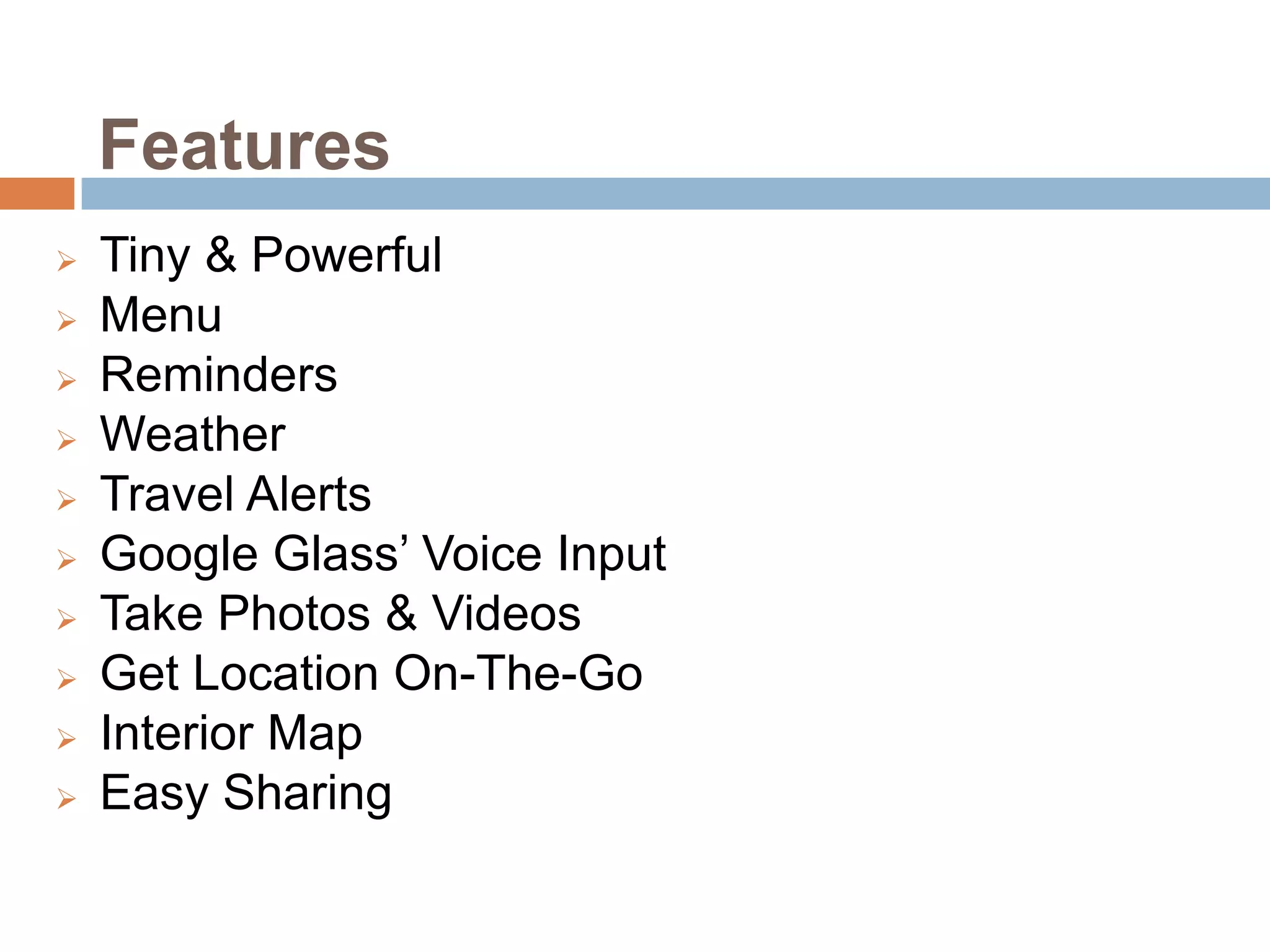 Features












Tiny & Powerful
Menu
Reminders
Weather
Travel Alerts
Google Glass’ Voice Input
Take Photos & Videos
Get Location On-The-Go
Interior Map
Easy Sharing

 