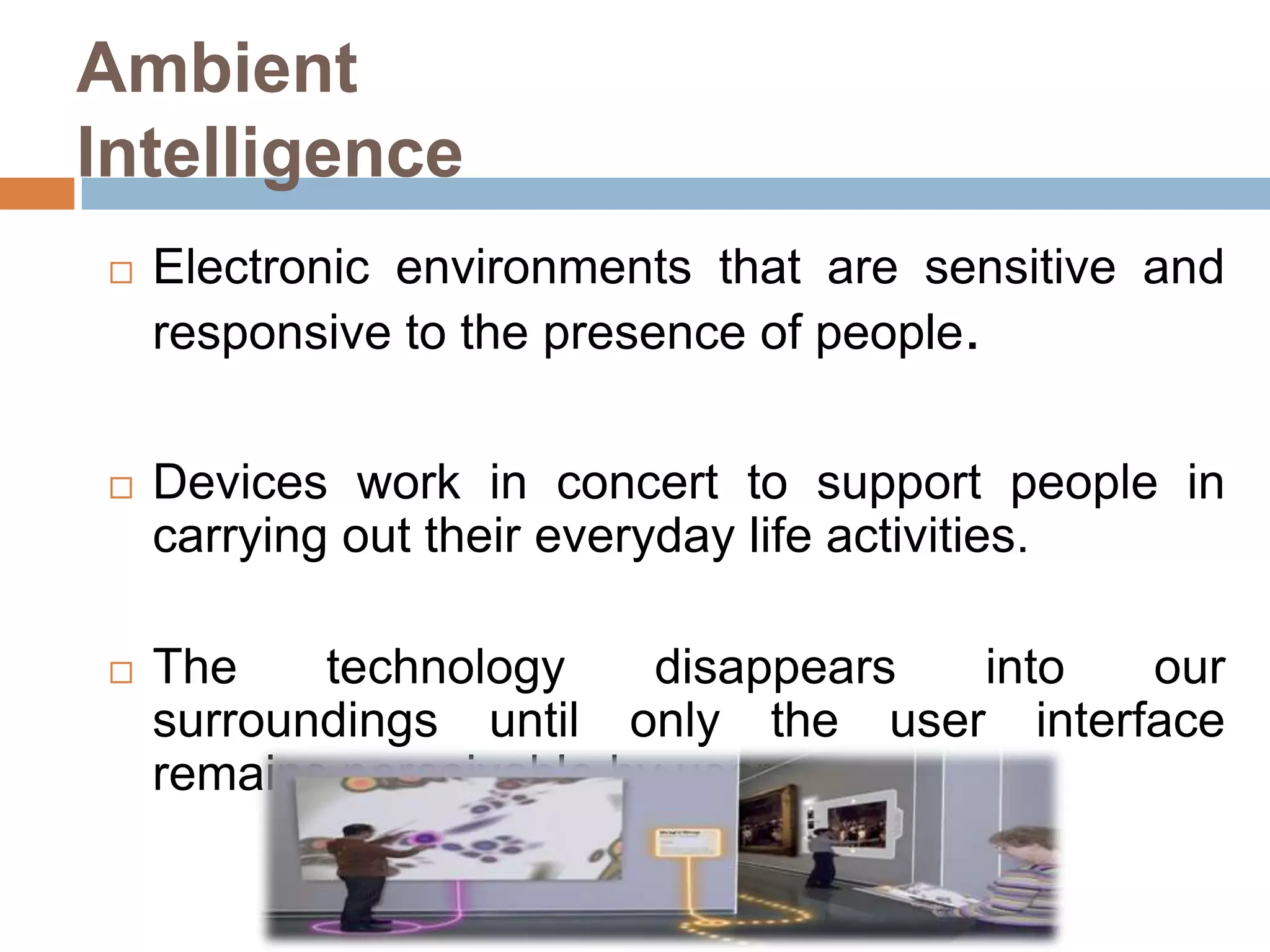 Ambient
Intelligence


Electronic environments that are sensitive and
responsive to the presence of people.



Devices work in concert to support people in
carrying out their everyday life activities.



The
technology
disappears
into
our
surroundings until only the user interface
remains perceivable by users.

 