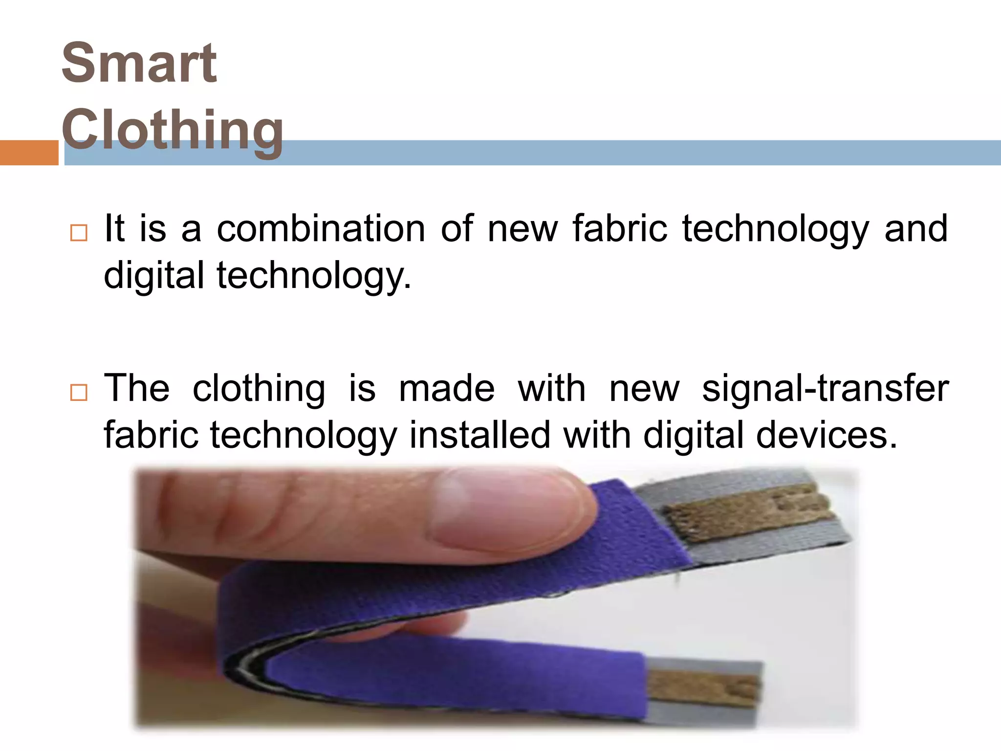 Smart
Clothing


It is a combination of new fabric technology and
digital technology.



The clothing is made with new signal-transfer
fabric technology installed with digital devices.

 