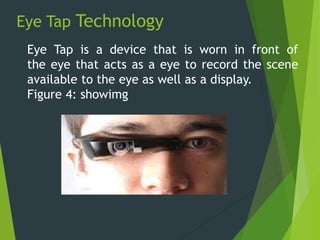 Eye Tap Technology
Eye Tap is a device that is worn in front of
the eye that acts as a eye to record the scene
available to the eye as well as a display.
Figure 4: showimg
 