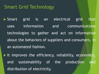Smart Grid Technology
 Smart grid is an electrical grid that
uses information and communications
technologies to gather and act on information
about the behaviors of suppliers and consumers, in
an automated fashion.
 It improves the efficiency, reliability, economics,
and sustainability of the production and
distribution of electricity.
 