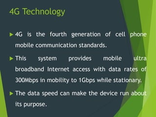 4G Technology
 4G is the fourth generation of cell phone
mobile communication standards.
 This system provides mobile ultra
broadband Internet access with data rates of
300Mbps in mobility to 1Gbps while stationary.
 The data speed can make the device run about
its purpose.
 