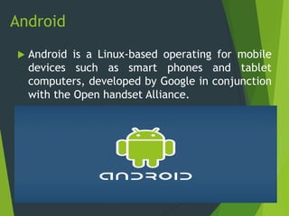 Android
 Android is a Linux-based operating for mobile
devices such as smart phones and tablet
computers, developed by Google in conjunction
with the Open handset Alliance.
 