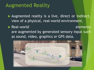 Augmented Reality
 Augmented reality is a live, direct or indirect,
view of a physical, real-world environment.
 Real-world elements
are augmented by generated sensory input such
as sound, video, graphics or GPS data.
 