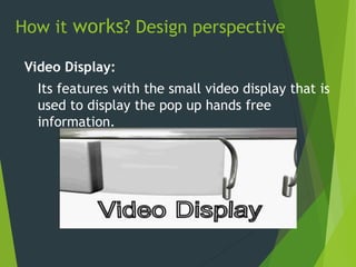 How it works? Design perspective
Video Display:
Its features with the small video display that is
used to display the pop up hands free
information.
 