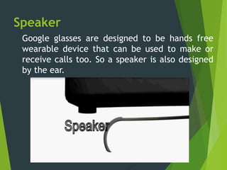 Speaker
Google glasses are designed to be hands free
wearable device that can be used to make or
receive calls too. So a speaker is also designed
by the ear.
 