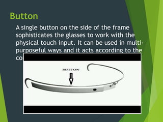 Button
A single button on the side of the frame
sophisticates the glasses to work with the
physical touch input. It can be used in multi-
purposeful ways and it acts according to the
context.
 