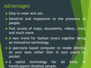 Advantages
 Easy to wear and use.
 Sensitive and responsive to the presence of
people.
 Fast access of maps, documents, videos, chats
and much more.
 A new trend for fashion lovers together being
an innovative technology.
 A spectacle based computer to reside directly
on your eyes rather than in your pouch or
pocket.
 A useful technology for all kinds of
handicapped/disabled people.
 