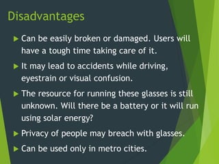 Disadvantages
 Can be easily broken or damaged. Users will
have a tough time taking care of it.
 It may lead to accidents while driving,
eyestrain or visual confusion.
 The resource for running these glasses is still
unknown. Will there be a battery or it will run
using solar energy?
 Privacy of people may breach with glasses.
 Can be used only in metro cities.
 