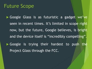 Future Scope
 Google Glass is as futuristic a gadget we’ve
seen in recent times. It’s limited in scope right
now, but the future, Google believes, is bright
and the device itself is “incredibly compelling”.
 Google is trying their hardest to push the
Project Glass through the FCC.
 
