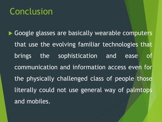 Conclusion
 Google glasses are basically wearable computers
that use the evolving familiar technologies that
brings the sophistication and ease of
communication and information access even for
the physically challenged class of people those
literally could not use general way of palmtops
and mobiles.
 