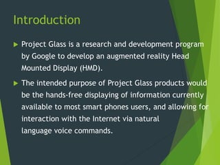 Introduction
 Project Glass is a research and development program
by Google to develop an augmented reality Head
Mounted Display (HMD).
 The intended purpose of Project Glass products would
be the hands-free displaying of information currently
available to most smart phones users, and allowing for
interaction with the Internet via natural
language voice commands.
 