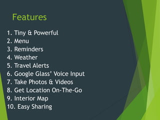 Features
1. Tiny & Powerful
2. Menu
3. Reminders
4. Weather
5. Travel Alerts
6. Google Glass’ Voice Input
7. Take Photos & Videos
8. Get Location On-The-Go
9. Interior Map
10. Easy Sharing
 