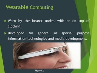 Wearable Computing
 Worn by the bearer under, with or on top of
clothing.
 Developed for general or special purpose
information technologies and media development.
Figure 2
 