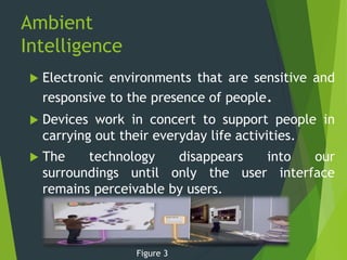 Ambient
Intelligence
 Electronic environments that are sensitive and
responsive to the presence of people.
 Devices work in concert to support people in
carrying out their everyday life activities.
 The technology disappears into our
surroundings until only the user interface
remains perceivable by users.
Figure 3
 