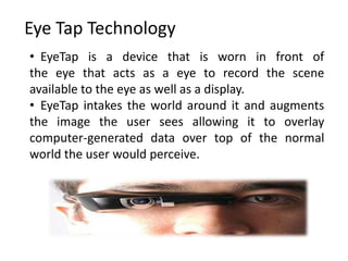 Eye Tap Technology
• EyeTap is a device that is worn in front of
the eye that acts as a eye to record the scene
available to the eye as well as a display.
• EyeTap intakes the world around it and augments
the image the user sees allowing it to overlay
computer-generated data over top of the normal
world the user would perceive.
 