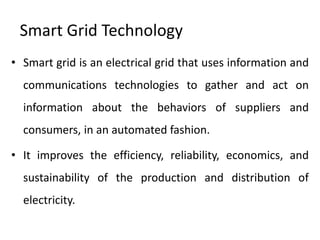 Smart Grid Technology
• Smart grid is an electrical grid that uses information and
  communications technologies to gather and act on
  information about the behaviors of suppliers and
  consumers, in an automated fashion.

• It improves the efficiency, reliability, economics, and
  sustainability of the production and distribution of
  electricity.
 