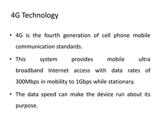 4G Technology

• 4G is the fourth generation of cell phone mobile
  communication standards.

• This       system    provides      mobile        ultra
  broadband Internet access with data rates of
  300Mbps in mobility to 1Gbps while stationary.

• The data speed can make the device run about its
  purpose.
 