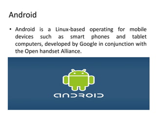Android
• Android is a Linux-based operating for mobile
  devices such as smart phones and tablet
  computers, developed by Google in conjunction with
  the Open handset Alliance.
 