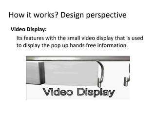 How it works? Design perspective
Video Display:
  Its features with the small video display that is used
  to display the pop up hands free information.
 