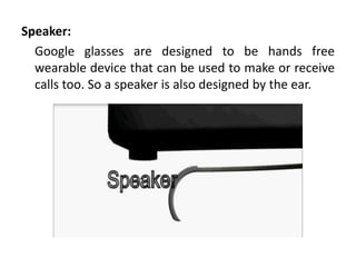 Speaker:
  Google glasses are designed to be hands free
  wearable device that can be used to make or receive
  calls too. So a speaker is also designed by the ear.
 