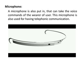 Microphone:
 A microphone is also put in, that can take the voice
 commands of the wearer of user. This microphone is
 also used for having telephonic communication.
 