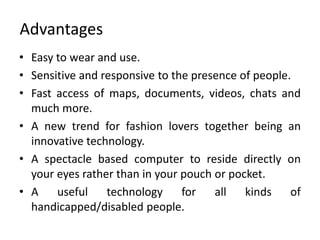 Advantages
• Easy to wear and use.
• Sensitive and responsive to the presence of people.
• Fast access of maps, documents, videos, chats and
  much more.
• A new trend for fashion lovers together being an
  innovative technology.
• A spectacle based computer to reside directly on
  your eyes rather than in your pouch or pocket.
• A    useful    technology     for   all   kinds    of
  handicapped/disabled people.
 