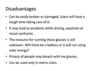 Disadvantages
• Can be easily broken or damaged. Users will have a
  tough time taking care of it.
• It may lead to accidents while driving, eyestrain or
  visual confusion.
• The resource for running these glasses is still
  unknown. Will there be a battery or it will run using
  solar energy?
• Privacy of people may breach with nw glasses.
• Can be used only in metro cities.
 