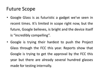 Future Scope
• Google Glass is as futuristic a gadget we’ve seen in
  recent times. It’s limited in scope right now, but the
  future, Google believes, is bright and the device itself
  is “incredibly compelling”.
• Google is trying their hardest to push the Project
  Glass through the FCC this year. Reports show that
  Google is trying to get the approval by the FCC this
  year but there are already several hundred glasses
  made for testing internally.
 