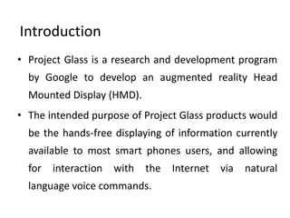 Introduction
• Project Glass is a research and development program
  by Google to develop an augmented reality Head
  Mounted Display (HMD).
• The intended purpose of Project Glass products would
  be the hands-free displaying of information currently
  available to most smart phones users, and allowing
  for   interaction   with   the   Internet   via   natural
  language voice commands.
 