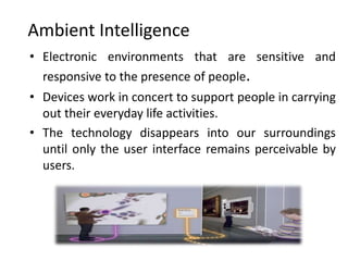 Ambient Intelligence
• Electronic environments that are sensitive and
  responsive to the presence of people.
• Devices work in concert to support people in carrying
  out their everyday life activities.
• The technology disappears into our surroundings
  until only the user interface remains perceivable by
  users.
 