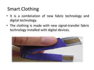 Smart Clothing
• It is a combination of new fabric technology and
  digital technology.
• The clothing is made with new signal-transfer fabric
  technology installed with digital devices.
 