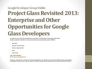 Google Developer Group Dublin

Project Glass Revisited 2013:
Enterprise and Other
Opportunities for Google
Glass Developers
An update to the 31 July 2012 presentation by Ultan O’Broin at GDG Dublin Ireland Google I/0 Extended
Meetup (available on slideshare at http://www.slideshare.net/uvox/project-glass-13818470 )
•

Wearables

•

Uptake in the Community

•

Enterprise Opportunities

•

Issues

•

Call to Action

Ultan O’Broin (@ultan)
Email: ultan.mashup@gmail.com
Disclosure: Ultan O’Broin is a Director in the Oracle Applications User Experience team in the United States with responsibility for
development relations and ISV outreach. Opinions and views expressed in this presentation are not necessarily those of Oracle.

 