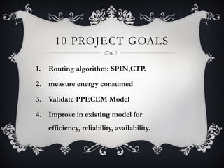 10 PROJECT GOALS
1.

Routing algorithm: SPIN,CTP.

2. measure energy consumed

3. Validate PPECEM Model
4. Improve in existing model for
efficiency, reliability, availability.

 