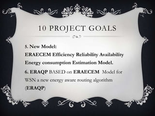 10 PROJECT GOALS
5. New Model:

ERAECEM Efficiency Reliability Availability
Energy consumption Estimation Model.
6. ERAQP BASED on ERAECEM Model for
WSN a new energy aware routing algorithm
(ERAQP)

 